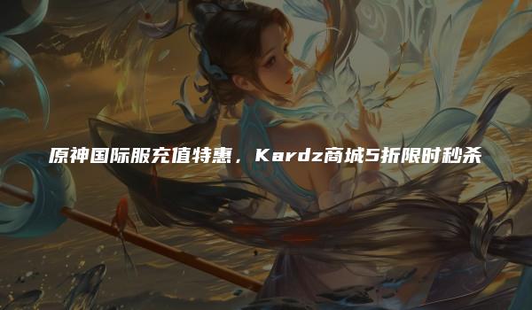 原神国际服充值特惠，Kardz商城5折限时秒杀