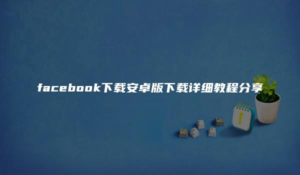 facebook下载安卓版下载详细教程分享