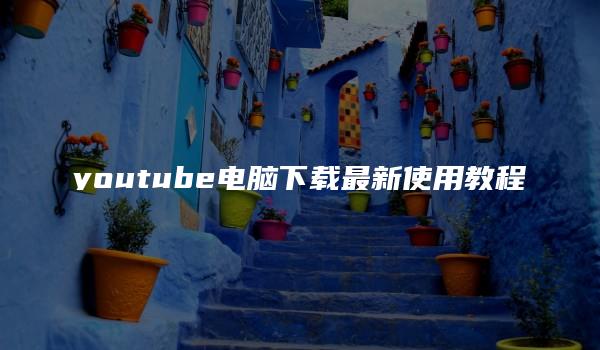 youtube电脑下载最新使用教程