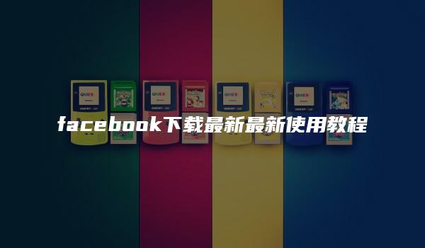 facebook下载最新最新使用教程