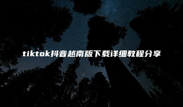 tiktok抖音越南版下载详细教程分享 （tiktok抖音越南版下载使用说明）