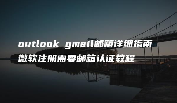 outlook gmail邮箱详细指南 微软注册需要邮箱认证教程