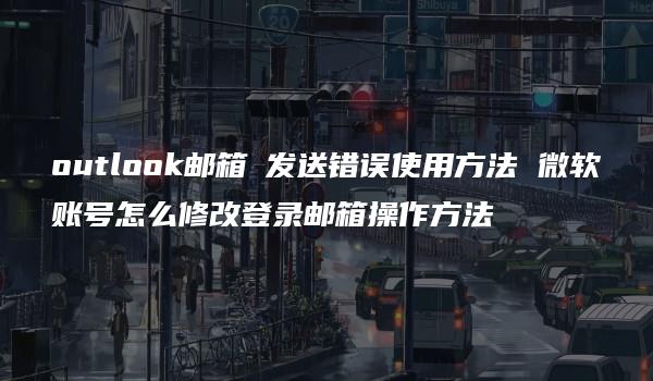 outlook邮箱 发送错误使用方法 微软账号怎么修改登录邮箱操作方法