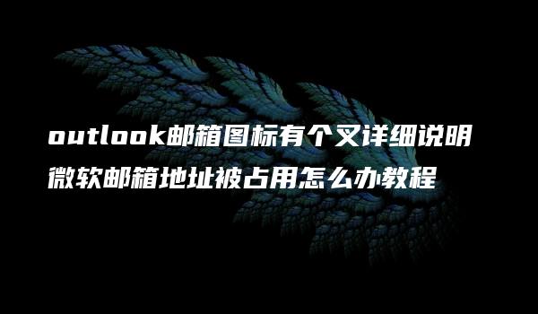 outlook邮箱图标有个叉详细说明 微软邮箱地址被占用怎么办教程