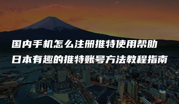 国内手机怎么注册推特使用帮助 日本有趣的推特账号方法教程指南