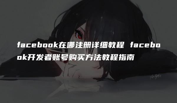 facebook在哪注册详细教程 facebook开发者账号购买方法教程指南