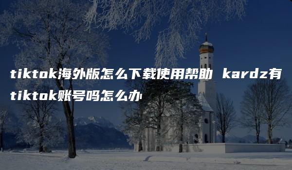 tiktok海外版怎么下载使用帮助 kardz有tiktok账号吗怎么办