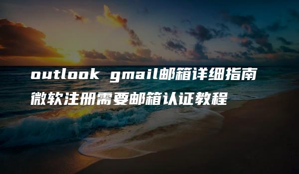 outlook gmail邮箱详细指南 微软注册需要邮箱认证教程