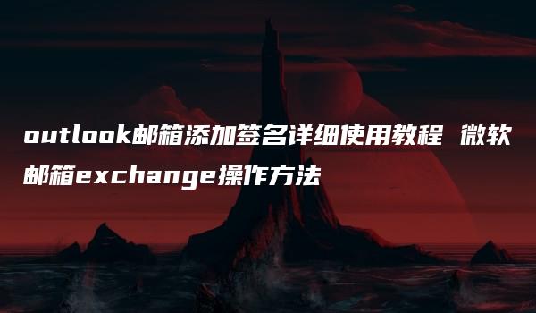 outlook邮箱添加签名详细使用教程 微软邮箱exchange操作方法