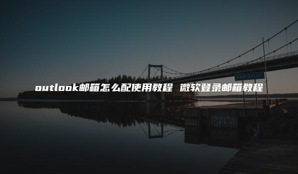 outlook邮箱怎么配使用教程 微软登录邮箱教程