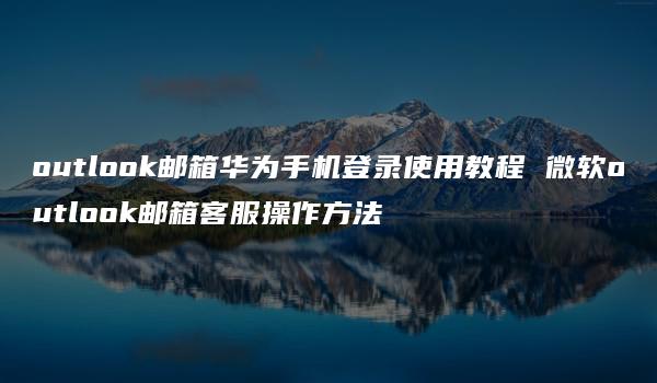 outlook邮箱华为手机登录使用教程 微软outlook邮箱客服操作方法