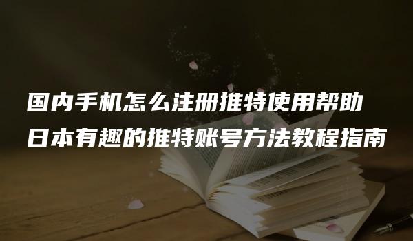 国内手机怎么注册推特使用帮助 日本有趣的推特账号方法教程指南