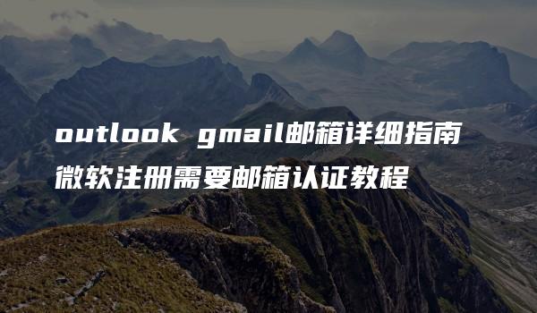 outlook gmail邮箱详细指南 微软注册需要邮箱认证教程