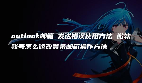 outlook邮箱 发送错误使用方法 微软账号怎么修改登录邮箱操作方法