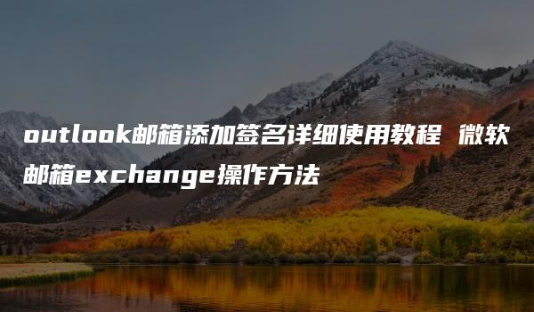 outlook邮箱添加签名详细使用教程 微软邮箱exchange操作方法