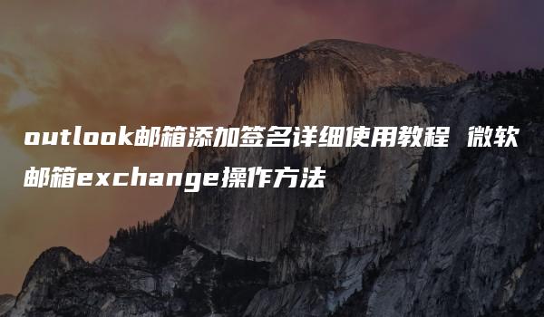 outlook邮箱添加签名详细使用教程 微软邮箱exchange操作方法