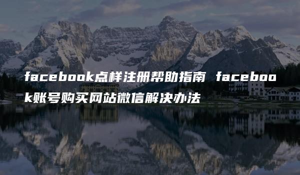 facebook点样注册帮助指南 facebook账号购买网站微信解决办法