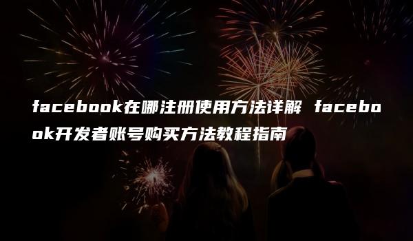 facebook在哪注册使用方法详解 facebook开发者账号购买方法教程指南