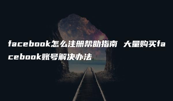 facebook怎么注册帮助指南 大量购买facebook账号解决办法