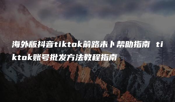 海外版抖音tiktok前路未卜帮助指南 tiktok账号批发方法教程指南