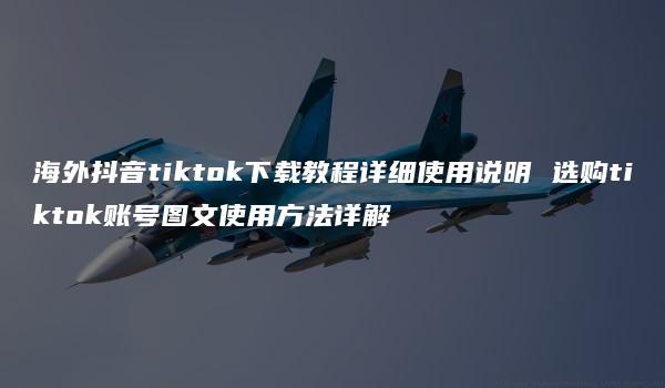 海外抖音tiktok下载教程详细使用说明 选购tiktok账号图文使用方法详解