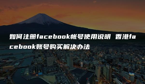 如何注册facebook帐号使用说明 香港facebook账号购买解决办法