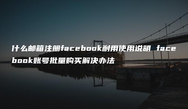 什么邮箱注册facebook耐用使用说明 facebook账号批量购买解决办法