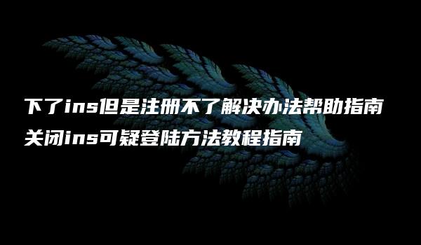 下了ins但是注册不了解决办法帮助指南 关闭ins可疑登陆方法教程指南