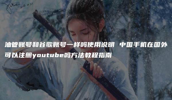 油管账号和谷歌账号一样吗使用说明 中国手机在国外可以注册youtube吗方法教程指南