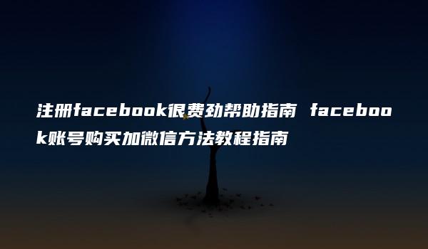 注册facebook很费劲帮助指南 facebook账号购买加微信方法教程指南