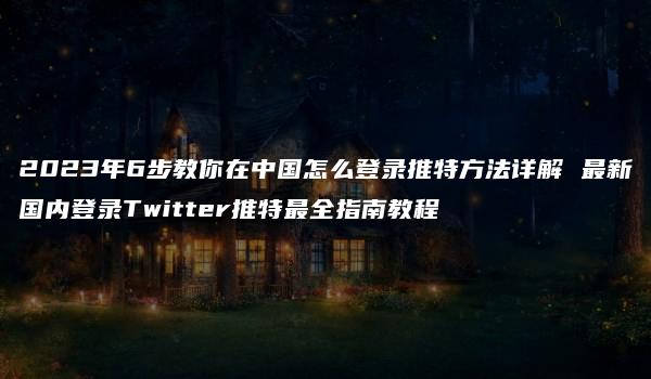 2023年6步教你在中国怎么登录推特方法详解 最新国内登录Twitter推特最全指南教程