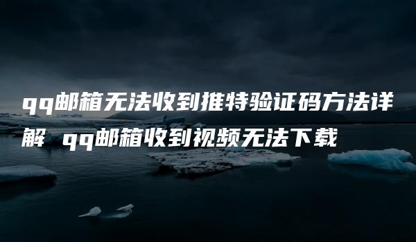 qq邮箱无法收到推特验证码方法详解 qq邮箱收到视频无法下载