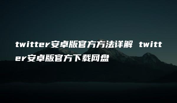 twitter安卓版官方方法详解 twitter安卓版官方下载网盘