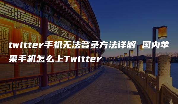 twitter手机无法登录方法详解 国内苹果手机怎么上Twitter