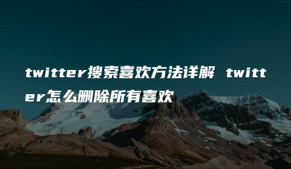 twitter搜索喜欢方法详解 twitter怎么删除所有喜欢