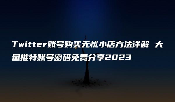 Twitter账号购买无忧小店方法详解 大量推特账号密码免费分享2023