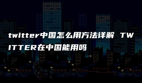 twitter中国怎么用方法详解 TWITTER在中国能用吗