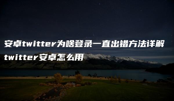 安卓twitter为啥登录一直出错方法详解 twitter安卓怎么用