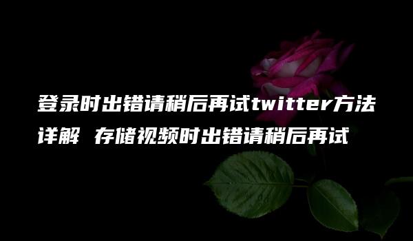 登录时出错请稍后再试twitter方法详解 存储视频时出错请稍后再试