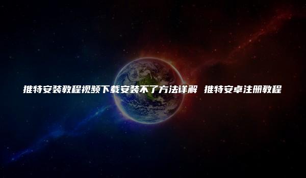 推特安装教程视频下载安装不了方法详解 推特安卓注册教程