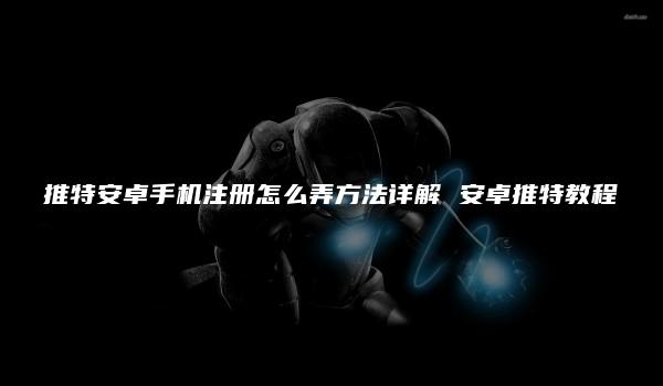 推特安卓手机注册怎么弄方法详解 安卓推特教程