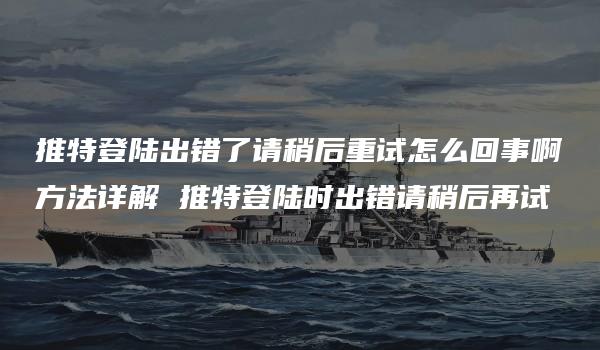 推特登陆出错了请稍后重试怎么回事啊方法详解 推特登陆时出错请稍后再试