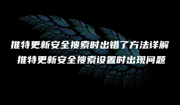 推特更新安全搜索时出错了方法详解 推特更新安全搜索设置时出现问题