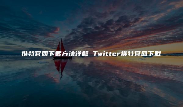 推特官网下载方法详解 Twitter推特官网下载