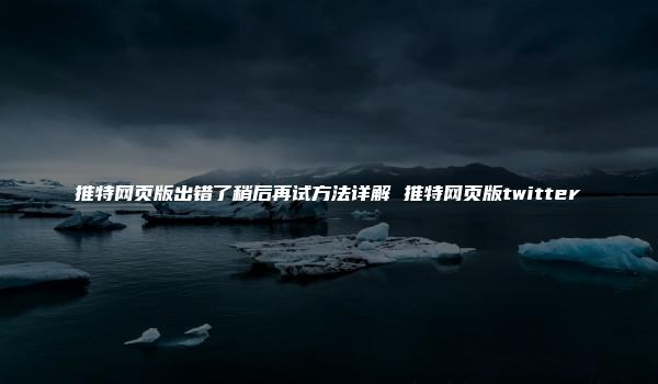 推特网页版出错了稍后再试方法详解 推特网页版twitter