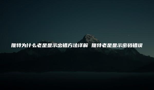 推特为什么老是显示出错方法详解 推特老是显示密码错误