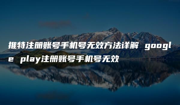 推特注册账号手机号无效方法详解 google play注册账号手机号无效