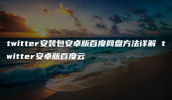 twitter安装包安卓版百度网盘方法详解 twitter安卓版百度云