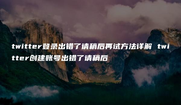 twitter登录出错了请稍后再试方法详解 twitter创建账号出错了请稍后