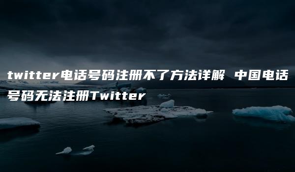 twitter电话号码注册不了方法详解 中国电话号码无法注册Twitter